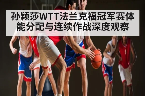 孙颖莎WTT法兰克福冠军赛体能分配与连续作战深度观察