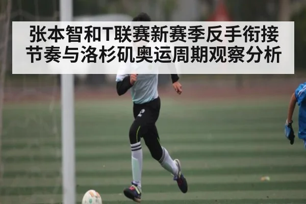 张本智和T联赛新赛季反手衔接节奏与洛杉矶奥运周期观察分析